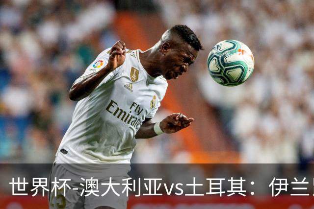 世界杯-澳大利亚vs土耳其：伊兰昆达先发 居莱尔、恰尔汗奥卢出战